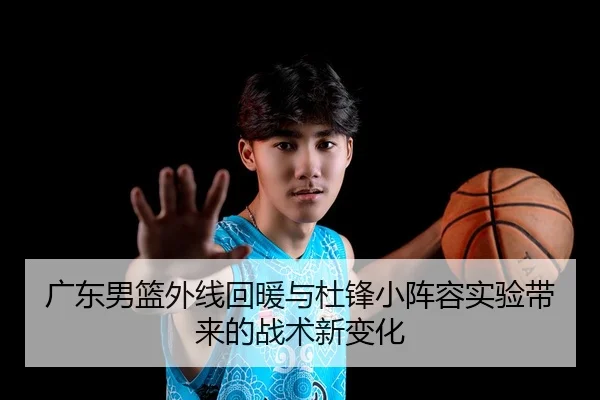 广东男篮外线回暖与杜锋小阵容实验带来的战术新变化