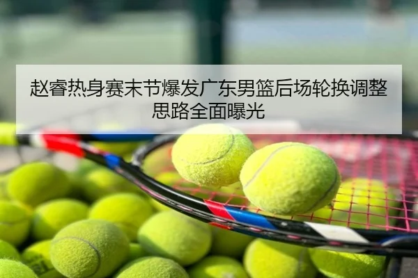 赵睿热身赛末节爆发广东男篮后场轮换调整思路全面曝光