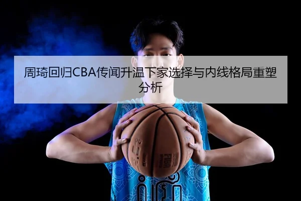 周琦回归CBA传闻升温下家选择与内线格局重塑分析
