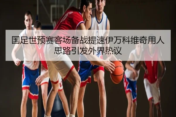 国足世预赛客场备战提速伊万科维奇用人思路引发外界热议