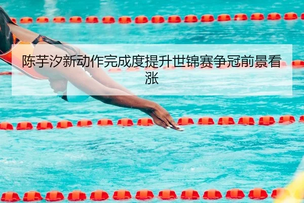 陈芋汐新动作完成度提升世锦赛争冠前景看涨