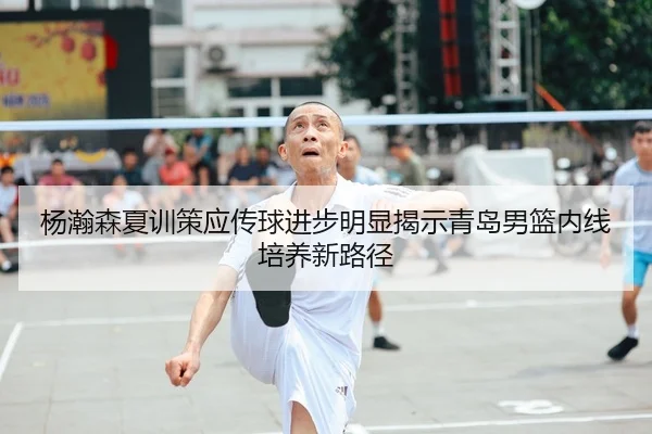 杨瀚森夏训策应传球进步明显揭示青岛男篮内线培养新路径